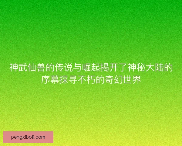 神武仙兽的传说与崛起揭开了神秘大陆的序幕探寻不朽的奇幻世界