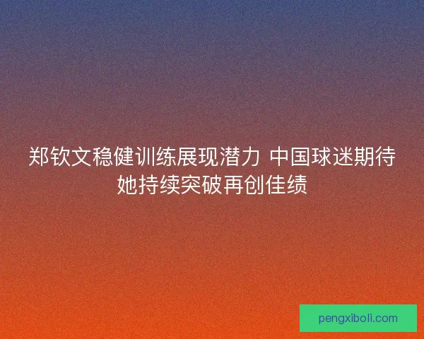 郑钦文稳健训练展现潜力 中国球迷期待她持续突破再创佳绩