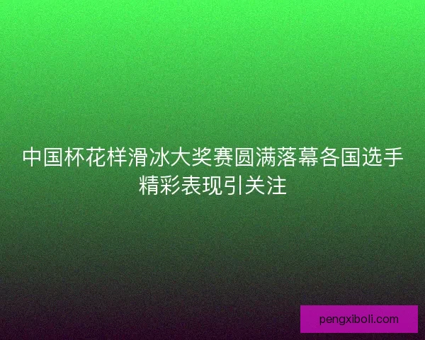 中国杯花样滑冰大奖赛圆满落幕各国选手精彩表现引关注