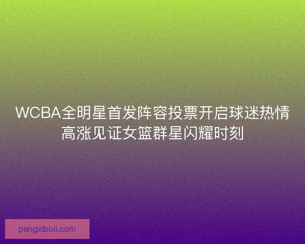 WCBA全明星首发阵容投票开启球迷热情高涨见证女篮群星闪耀时刻